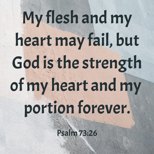 My flesh and my heart may fail, but God is the strength of my heart and my portion forever. - Psalm 73:26