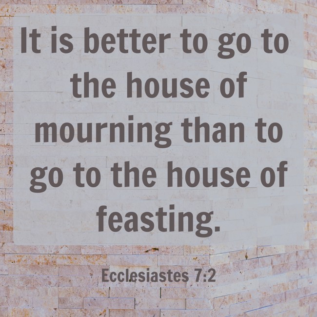 It is better to go to the house of mourning than to go to the house of feasting. - Ecclesiastes 7:2