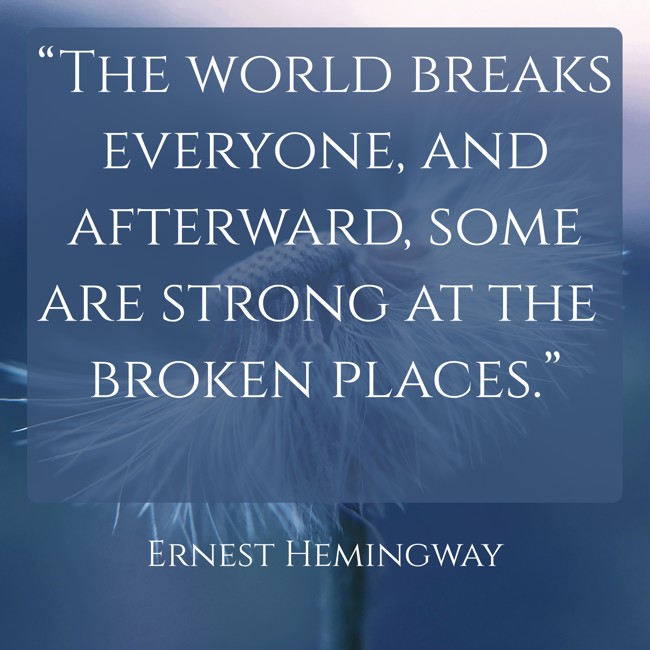 “The world breaks everyone, and afterward, some are strong at the broken places.” - Ernest Hemingway