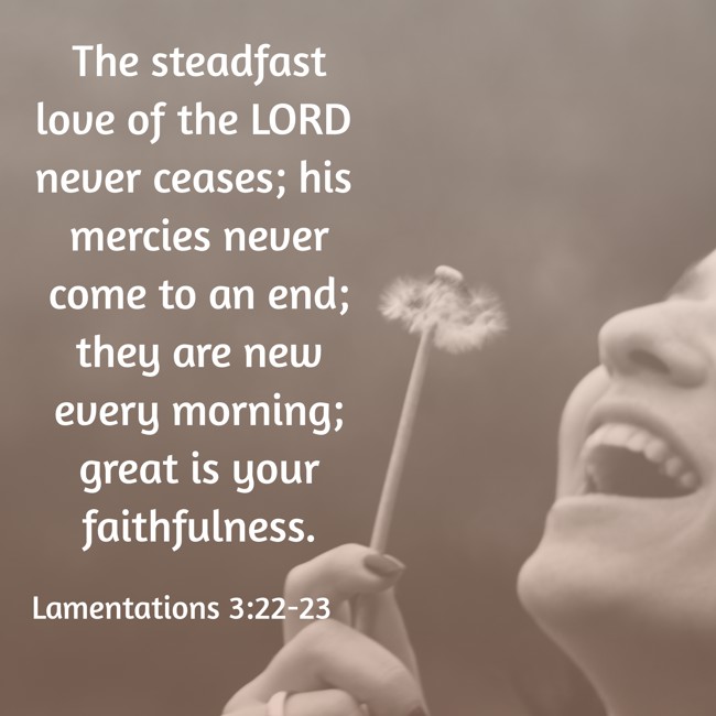 The steadfast love of the LORD never ceases; his mercies never come to an end; they are new every morning; great is your faithfulness. - Lamentations 3:22-23