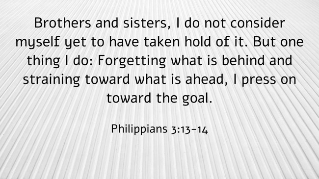 Brothers and sisters, I do not consider myself yet to have taken hold of it. But one thing I do: Forgetting what is behind and straining toward what is ahead, I press on toward the goal. - Philippians 3:13-14