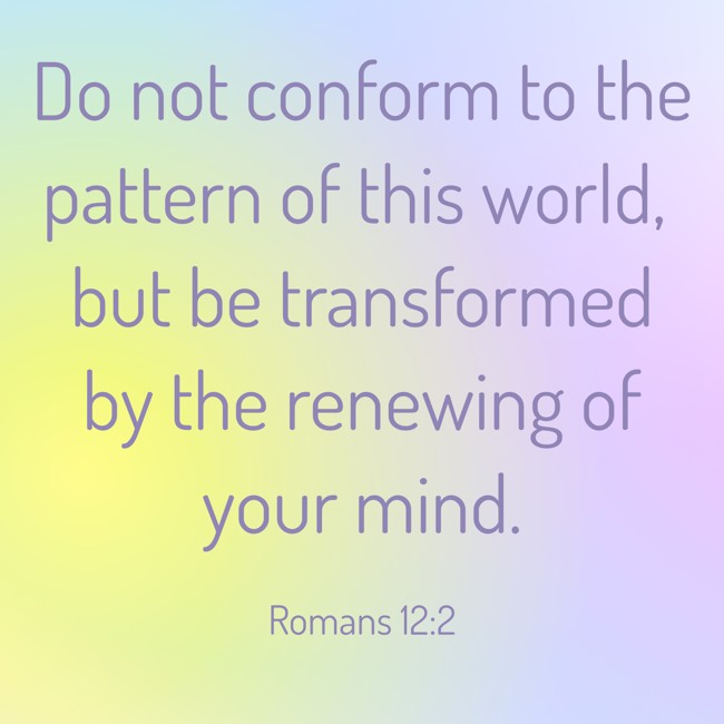 Do not conform to the pattern of this world, but be transformed by the renewing of your mind. - Romans 12:2