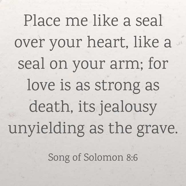 Place me like a seal over your heart, like a seal on your arm; for love is as strong as death, its jealousy unyielding as the grave. - Song of Solomon 8:6