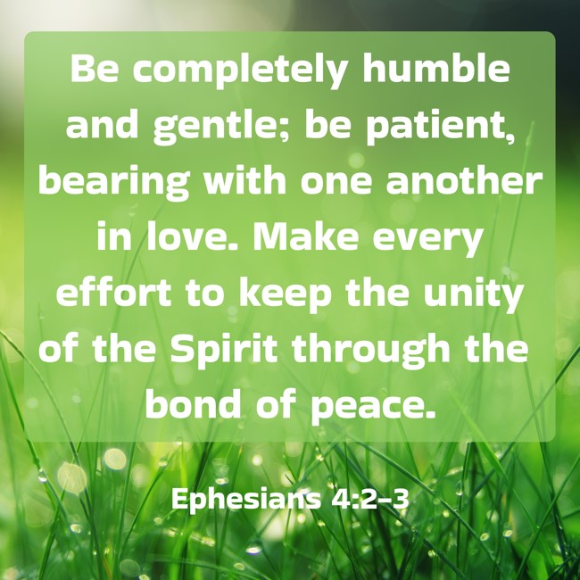 Be completely humble and gentle; be patient, bearing with one another in love. Make every effort to keep the unity of the Spirit through the bond of peace. - Ephesians 4:2-3
