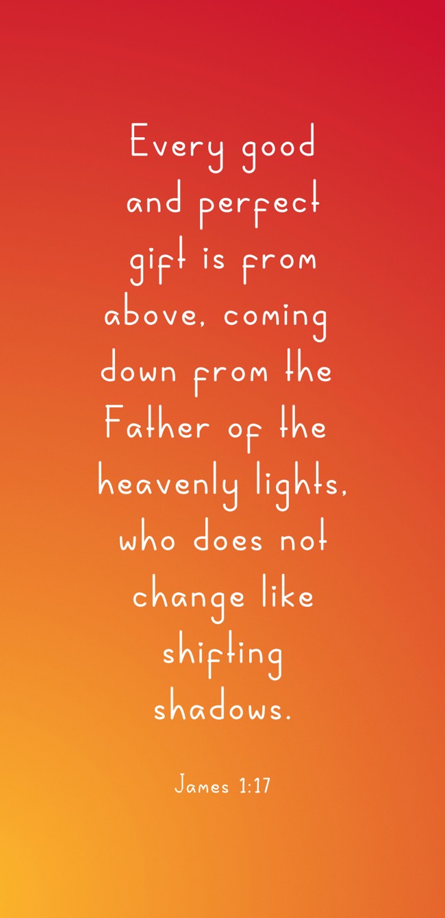 Every good and perfect gift is from above, coming down from the Father of the heavenly lights, who does not change like shifting shadows. - James 1:17
