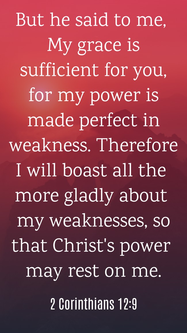 But he said to me, My grace is sufficient for you, for my power is made perfect in weakness. Therefore I will boast all the more gladly about my weaknesses, so that Christ's power may rest on me. - 2 Corinthians 12:9