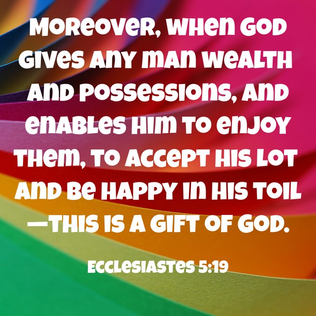 Moreover, when God gives any man wealth and possessions, and enables him to enjoy them, to accept his lot and be happy in his toil—this is a gift of God. - Ecclesiastes 5:19