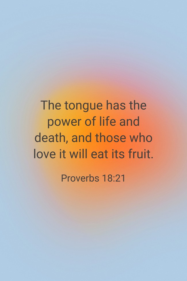 The tongue has the power of life and death, and those who love it will eat its fruit. - Proverbs 18:21