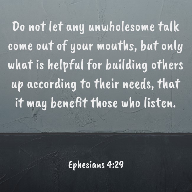 Do not let any unwholesome talk come out of your mouths, but only what is helpful for building others up according to their needs, that it may benefit those who listen. - Ephesians 4:29