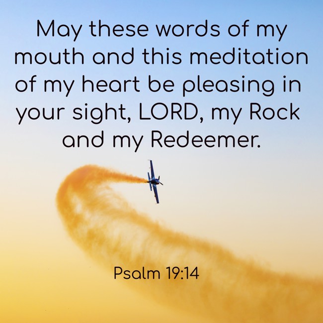May these words of my mouth and this meditation of my heart be pleasing in your sight, LORD, my Rock and my Redeemer. - Psalm 19:14