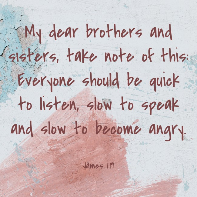 My dear brothers and sisters, take note of this: Everyone should be quick to listen, slow to speak and slow to become angry. - James 1:19