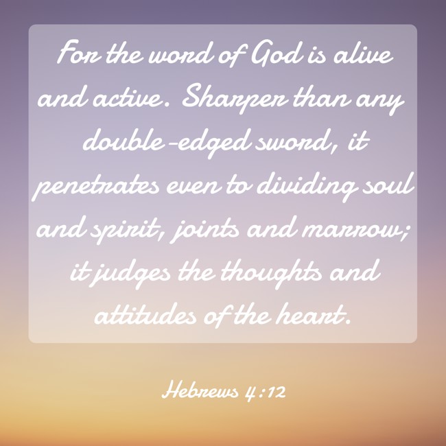 For the word of God is alive and active. Sharper than any double-edged sword, it penetrates even to dividing soul and spirit, joints and marrow; it judges the thoughts and attitudes of the heart. - Hebrews 4:12