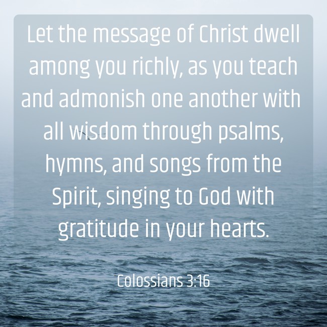 Let the message of Christ dwell among you richly, as you teach and admonish one another with all wisdom through psalms, hymns, and songs from the Spirit, singing to God with gratitude in your hearts. - Colossians 3:16
