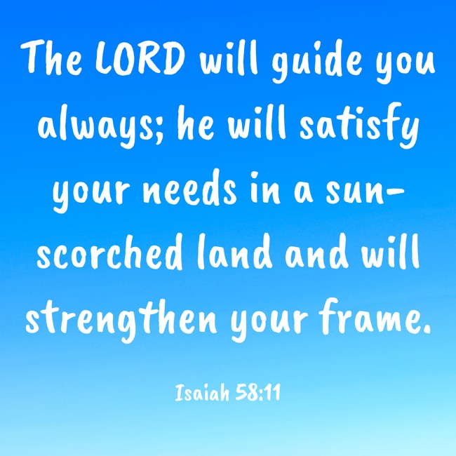 The LORD will guide you always; he will satisfy your needs in a sun-scorched land and will strengthen your frame. - Isaiah 58:11