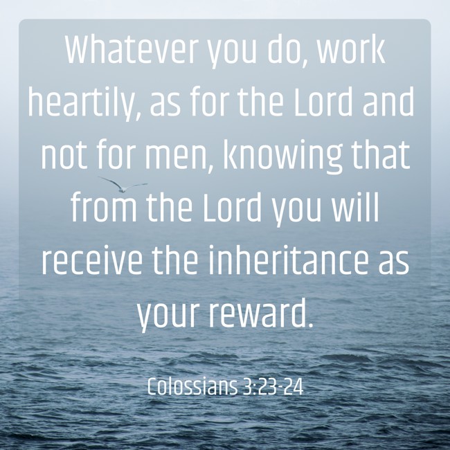 Whatever you do, work heartily, as for the Lord and not for men, knowing that from the Lord you will receive the inheritance as your reward. - Colossians 3:23-24