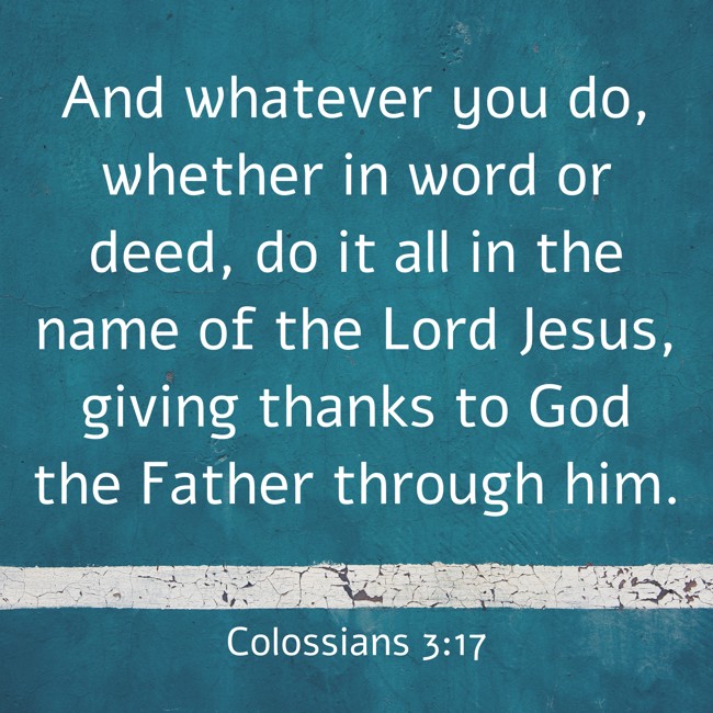 And whatever you do, whether in word or deed, do it all in the name of the Lord Jesus, giving thanks to God the Father through him. - Colossians 3:17