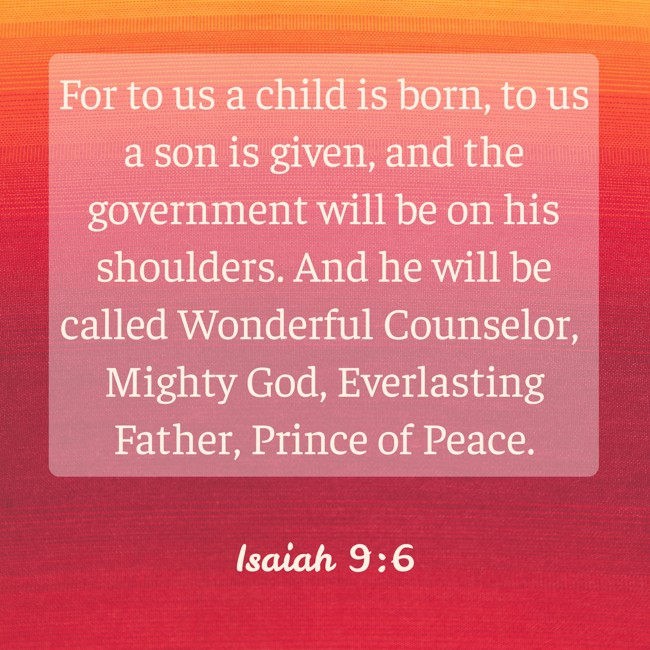 For to us a child is born, to us a son is given, and the government will be on his shoulders. And he will be called Wonderful Counselor, Mighty God, Everlasting Father, Prince of Peace. - Isaiah 9:6