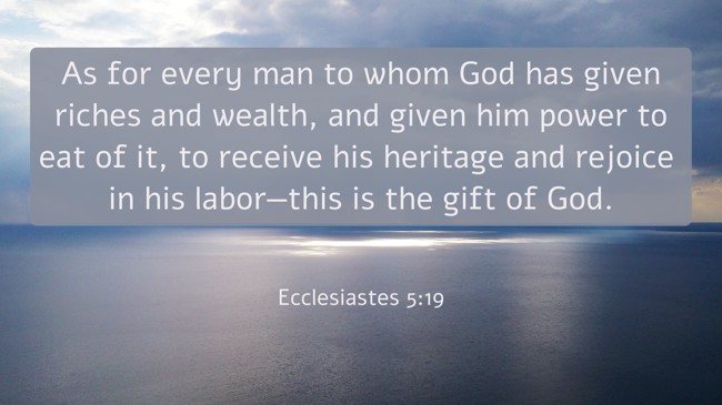 As for every man to whom God has given riches and wealth, and given him power to eat of it, to receive his heritage and rejoice in his labor—this is the gift of God. - Ecclesiastes 5:19