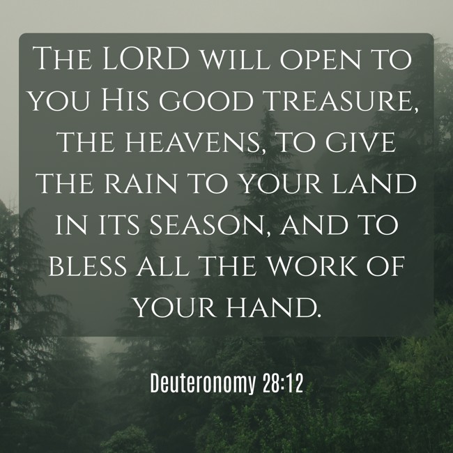 The LORD will open to you His good treasure, the heavens, to give the rain to your land in its season, and to bless all the work of your hand. - Deuteronomy 28:12