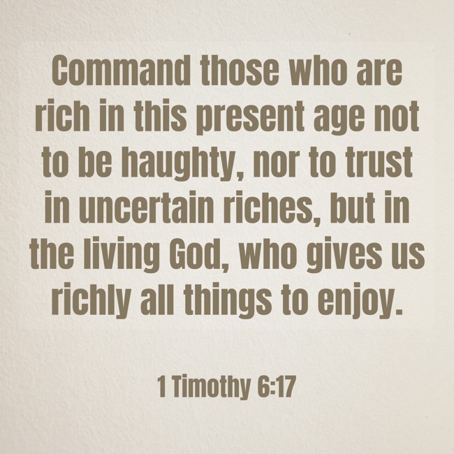 Command those who are rich in this present age not to be haughty, nor to trust in uncertain riches, but in the living God, who gives us richly all things to enjoy. - 1 Timothy 6:17