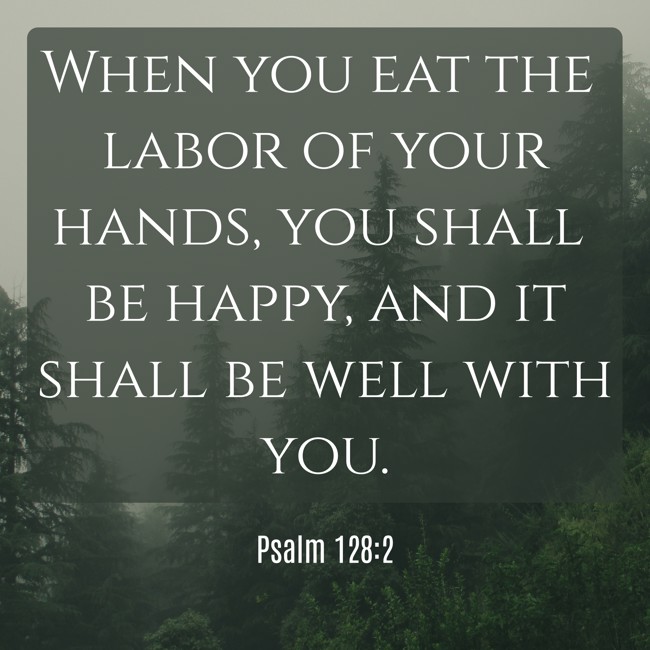 When you eat the labor of your hands, you shall be happy, and it shall be well with you. - Psalm 128:2