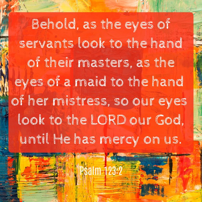 Behold, as the eyes of servants look to the hand of their masters, as the eyes of a maid to the hand of her mistress, so our eyes look to the LORD our God, until He has mercy on us. - Psalm 123:2