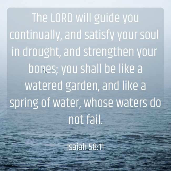 The LORD will guide you continually, and satisfy your soul in drought, and strengthen your bones; you shall be like a watered garden, and like a spring of water, whose waters do not fail. - Isaiah 58:11