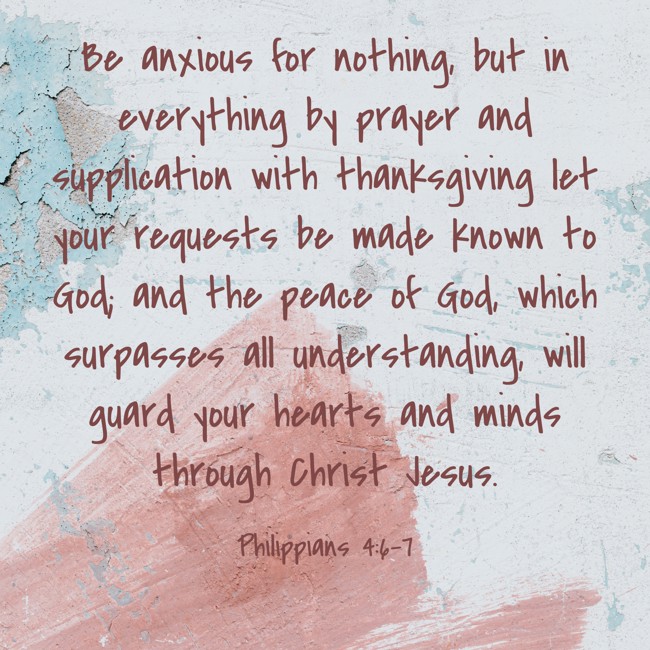 Be anxious for nothing, but in everything by prayer and supplication with thanksgiving let your requests be made known to God; and the peace of God, which surpasses all understanding, will guard your hearts and minds through Christ Jesus. - Philippians 4:6-7