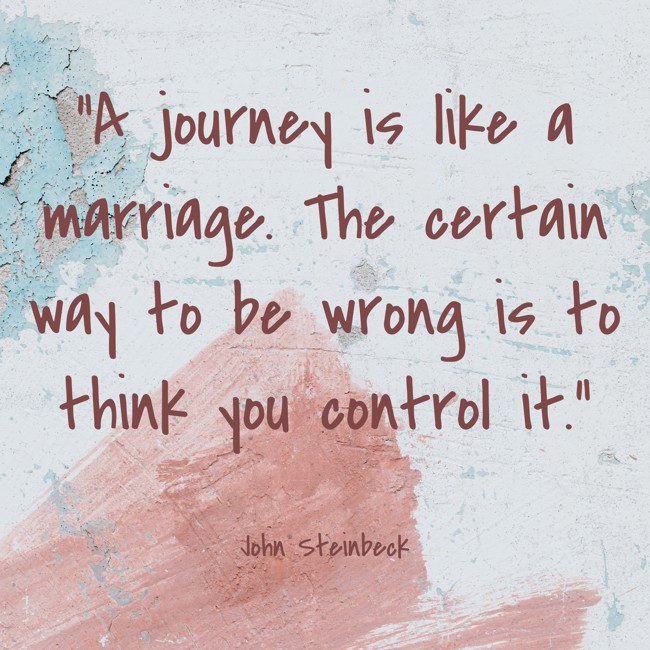 A journey is like a marriage. The certain way to be wrong is to think you control it. - John Steinbeck