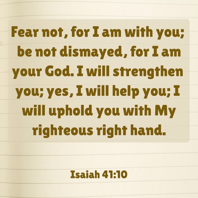 Fear not, for I am with you; be not dismayed, for I am your God. I will strengthen you; yes, I will help you; I will uphold you with My righteous right hand. - Isaiah 41:10