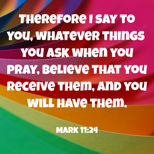 Therefore I say to you, whatever things you ask when you pray, believe that you receive them, and you will have them. - Mark 11:24