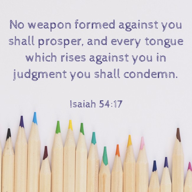 No weapon formed against you shall prosper, and every tongue which rises against you in judgment you shall condemn. - Isaiah 54:17