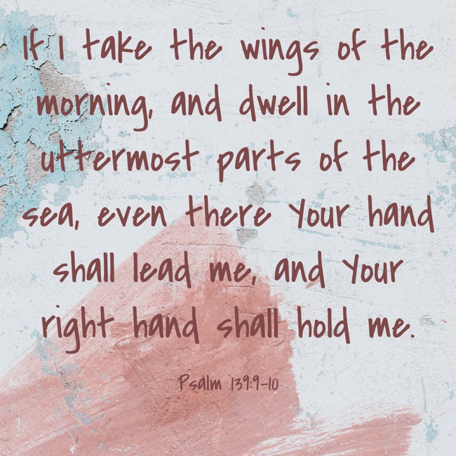 If I take the wings of the morning, and dwell in the uttermost parts of the sea, even there Your hand shall lead me, and Your right hand shall hold me. - Psalm 139:9-10