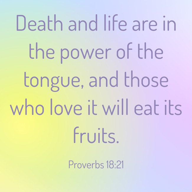 Death and life are in the power of the tongue, and those who love it will eat its fruits. - Proverbs 18:21