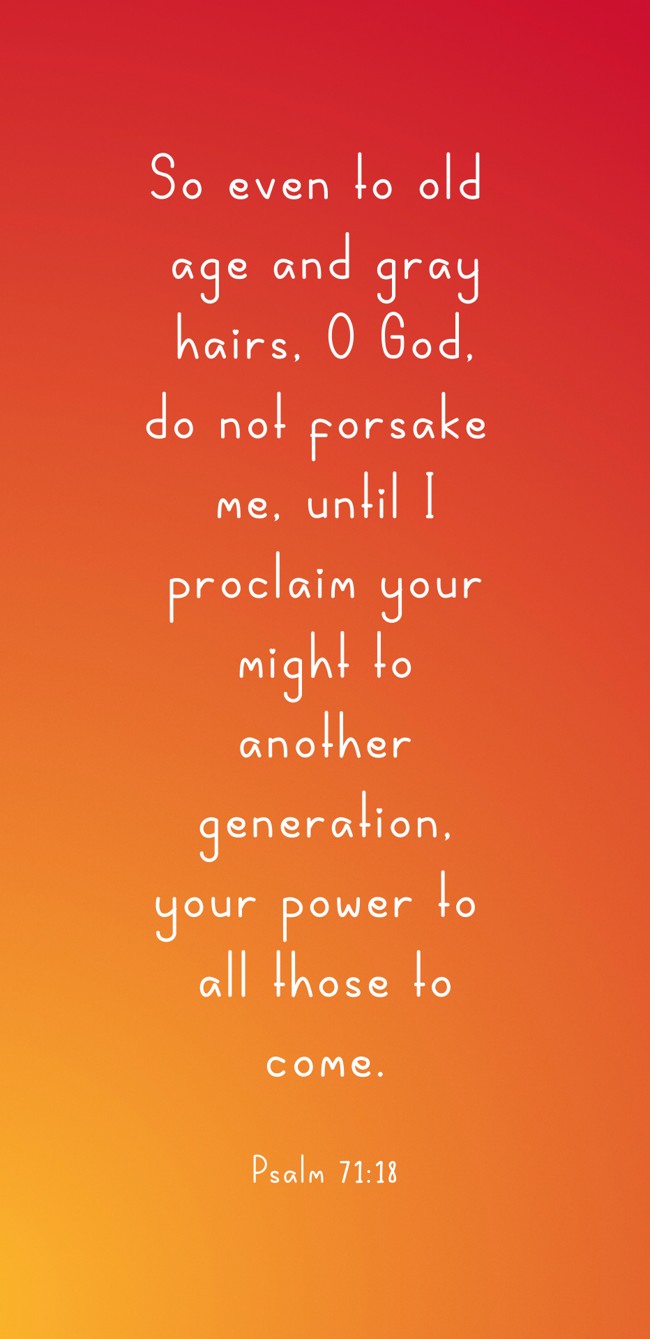 So even to old age and gray hairs, O God, do not forsake me, until I proclaim your might to another generation, your power to all those to come. - Psalm 71:18