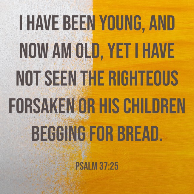 I have been young, and now am old, yet I have not seen the righteous forsaken or his children begging for bread. - Psalm 37:25