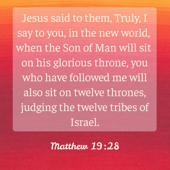 Jesus said to them, Truly, I say to you, in the new world, when the Son of Man will sit on his glorious throne, you who have followed me will also sit on twelve thrones, judging the twelve tribes of Israel. - Matthew 19:28