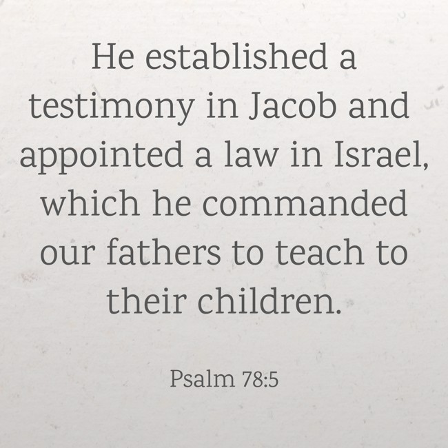 He established a testimony in Jacob and appointed a law in Israel, which he commanded our fathers to teach to their children. - Psalm 78:5