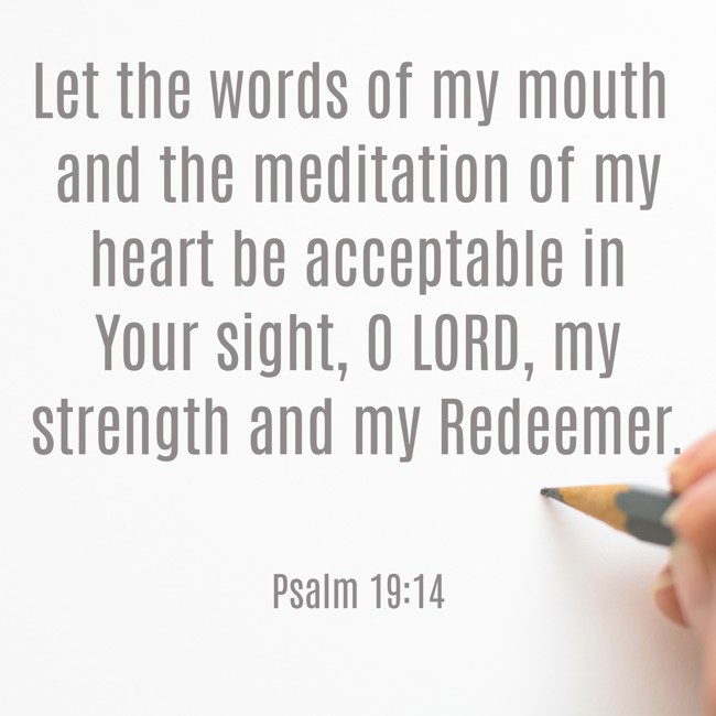 Let the words of my mouth and the meditation of my heart be acceptable in Your sight, O LORD, my strength and my Redeemer. - Psalm 19:14