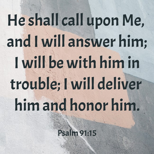 He shall call upon Me, and I will answer him; I will be with him in trouble; I will deliver him and honor him. - Psalm 91:15