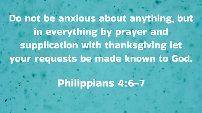 Do not be anxious about anything, but in everything by prayer and supplication with thanksgiving let your requests be made known to God. - Philippians 4:6-7