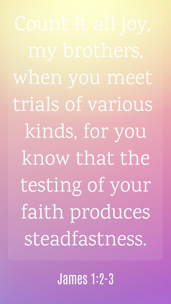 Count it all joy, my brothers, when you meet trials of various kinds, for you know that the testing of your faith produces steadfastness. - James 1:2-3