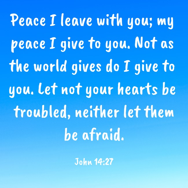 Peace I leave with you; my peace I give to you. Not as the world gives do I give to you. Let not your hearts be troubled, neither let them be afraid. - John 14:27