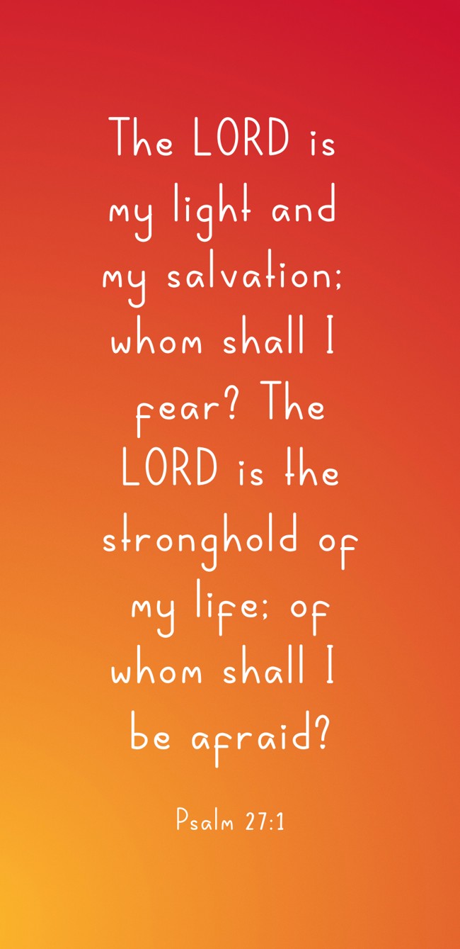 The LORD is my light and my salvation; whom shall I fear? The LORD is the stronghold of my life; of whom shall I be afraid? - Psalm 27:1
