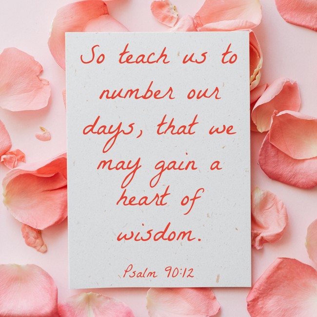 So teach us to number our days, that we may gain a heart of wisdom. - Psalm 90:12