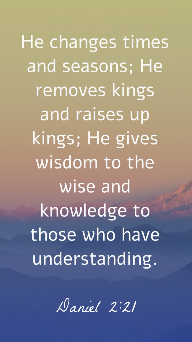 He changes times and seasons; He removes kings and raises up kings; He gives wisdom to the wise and knowledge to those who have understanding. - Daniel 2:21