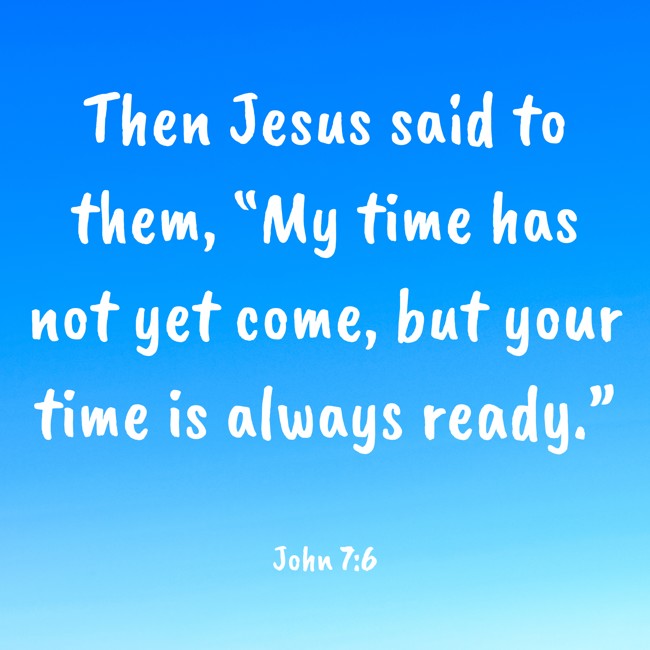 Then Jesus said to them, “My time has not yet come, but your time is always ready.” - John 7:6