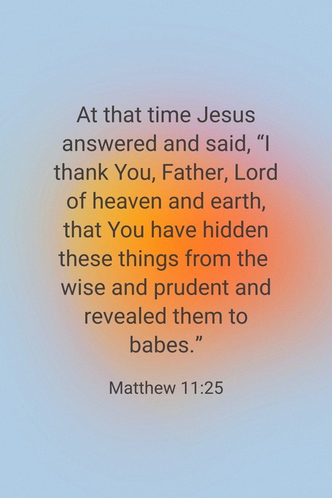 At that time Jesus answered and said, “I thank You, Father, Lord of heaven and earth, that You have hidden these things from the wise and prudent and revealed them to babes.” - Matthew 11:25