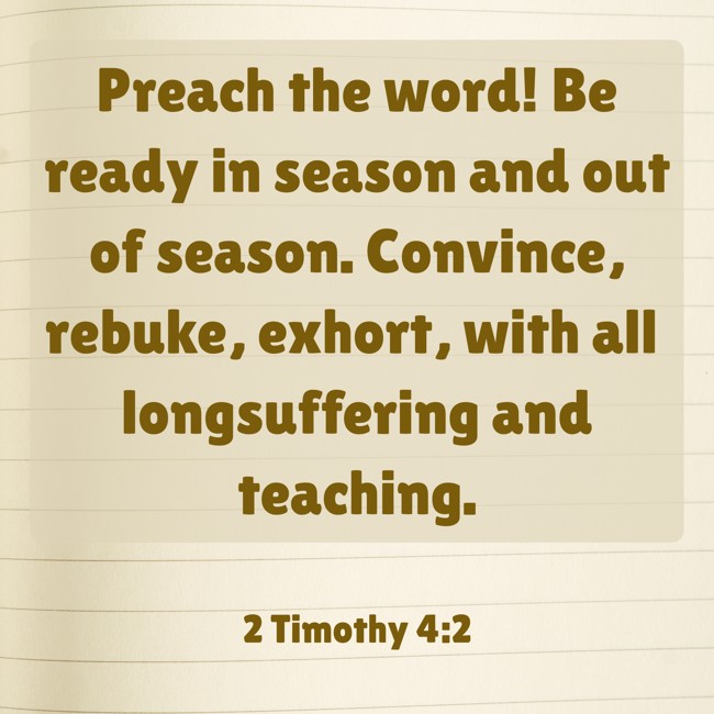 Preach the word! Be ready in season and out of season. Convince, rebuke, exhort, with all longsuffering and teaching. - 2 Timothy 4:2