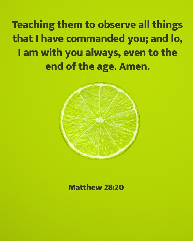 Teaching them to observe all things that I have commanded you; and lo, I am with you always, even to the end of the age. Amen. - Matthew 28:20